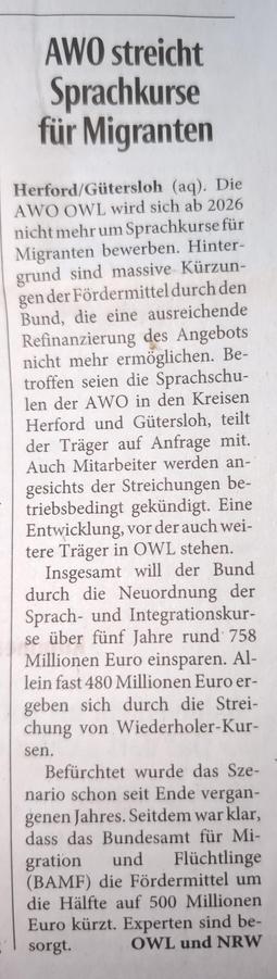 Ausschnitt aus der Neuen Westfälischen vom 21./22. Juni 2025:

Überschrift:  AWO streicht Sprachkurse für Migranten

Textauszug: Herford/Gütersloh (aq). Die AWO OWL wird sich ab 2026 nicht mehr um Sprachkurse für Migranten bewerben. Hintergrund sind massive Kürzungen der Fördermittel durch den Bund, die eine ausreichende Refinanzierung des Angebots nicht mehr ermöglichen. Betroffen seien die Sprachschulen der AWO in den Kreisen Herford und Gütersloh, teilt der Träger auf Anfrage mit. Auch Mitar…