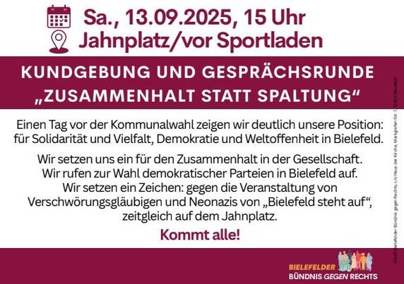 Kundgebung und Gesprächsrunde
„Zusammenhalt statt Spaltung“

Samstag, 13.09.2025, 15 Uhr
Jahnplatz (vor dem Sportladen am Eingang der Bahnhofsstraße)

Einen Tag vor der Kommunalwahl zeigen wir deutlich unsere Position:
für Solidarität und Vielfalt, Demokratie und Weltoffenheit in Bielefeld.
Wir setzen uns ein für den Zusammenhalt in der Gesellschaft.
Wir rufen zur Wahl demokratischer Parteien in Bielefeld auf.
Wir setzen ein Zeichen: gegen die Veranstaltung von
Verschwörungsgläubigen und Neonaz…