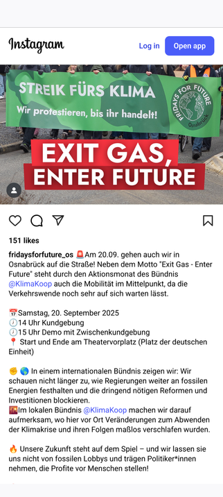 fridaysforfuture_os schreibt auf Instagram:

🚨Am 20.09. gehen auch wir in Osnabrück auf die Straße! Neben dem Motto "Exit Gas - Enter Future" steht durch den Aktionsmonat des Bündnis @KlimaKoop auch die Mobilität im Mittelpunkt, da die Verkehrswende noch sehr auf sich warten lässt.

📅Samstag, 20. September 2025
🕖14 Uhr Kundgebung
🕖15 Uhr Demo mit Zwischenkundgebung
📍 Start und Ende am Theatervorplatz (Platz der deutschen Einheit)

✊️ 🌎 In einem internationalen Bündnis zeigen wir: Wir schauen ni…