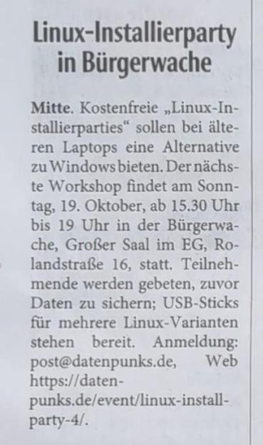 Zeitungsausschnitt aus der Neuen Westfälischen, Lokalteil Bielefeld:

Mitte. Kostenfreie „Linux-Installierparties“ sollen bei älteren Laptops eine Alternative zu Windows bieten. Der nächste Workshop findet am Sonntag, 19. Oktober, ab 15.30 Uhr bis 19 Uhr in der Bürgerwache, Großer Saal im EG, Rolandstraße 16, statt. Teilnehmende werden gebeten, zuvor Daten zu sichern; USB-Sticks für mehrere Linux-Varianten stehen bereit. Anmeldung: post@datenpunks.de, Web https://datenpunks.de/event/linux-insta…