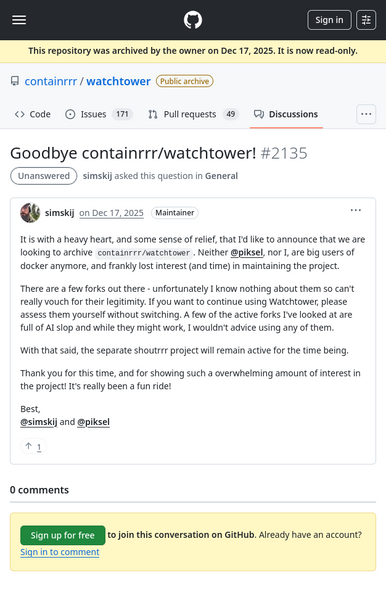 GitHub screenshot:

simskij on Dec 17, 2025
Maintainer

It is with a heavy heart, and some sense of relief, that I'd like to announce that we are looking to archive containrrr/watchtower. Neither @piksel, nor I, are big users of docker anymore, and frankly lost interest (and time) in maintaining the project.

There are a few forks out there - unfortunately I know nothing about them so can't really vouch for their legitimity. If you want to continue using Watchtower, please assess them yourself …