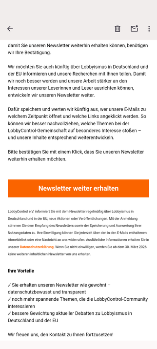 E-Mail von Lobbycontrol:

„damit Sie unseren Newsletter weiterhin erhalten können, benötigen wir Ihre Bestätigung.

Wir möchten Sie auch künftig über Lobbyismus in Deutschland und der EU informieren und unsere Recherchen mit Ihnen teilen. Damit wir noch besser werden und unsere Arbeit stärker an den Interessen unserer Leserinnen und Leser ausrichten können, entwickeln wir unseren Newsletter weiter.

Dafür speichern und werten wir künftig aus, wer unsere E-Mails zu welchem Zeitpunkt öffnet und w…
