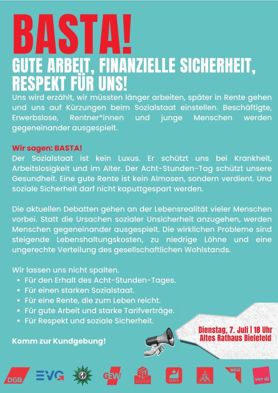 Sharepic (2/2) der Veranstaltung (viel Text!)
Uns wird erzählt, wir müssten länger arbeiten, später in Rente gehen und uns auf Kürzungen beim Sozialstaat einstellen. Beschäftigte, Erwerbslose, Rentner*innen und junge Menschen werden gegeneinander ausgespielt. 

Wir sagen BASTA!
Der Sozialstaat ist kein Luxus. Er schützt uns beim Krankheit, Arbeitslosigkeit und im Alter. Der Acht-Stunden-Tag schützt unsere Gesundheit. Eine gute Rente ist kein Almosen, sondern verdient. Und soziale Sicherheit darf nicht kaputtgespart werden.

Die aktuellen Debatten gehen an der Lebensrealität vieler Menschen vorbei. Statt die Ursachen sozialer Unsicherheit anzugehen, werden menschen gegeneinander ausgespielt. Die wirklichen Probleme sind steigende Lebenshaltungskosten, zu niedrige Löhne und eine ungerechte Verteilung des gesellschaftlichen Wohlstands.

Wir lassen uns nicht spalten.
Für den Erhalt des Acht-Stunden-Tages.
Für einen starken Sozialstaat.
Für eine Rente, die zum Leben reicht. 
Für eine gute Arbeit und starke Tarifverträge.
Für Respekt und soziale Sicherheit.

Komm zur Kundgebung
Dienstag 7. Jul 18 Uhr Altes Rathaus Bielefeld