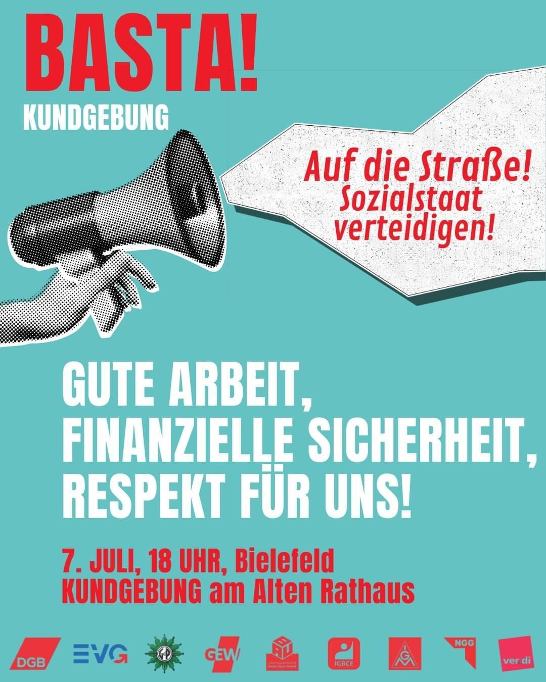 DGB OWL:

BASTA! Auf die Straße für gute Arbeit, soziale Sicherheit und Respekt. ￼

Uns wird erzählt, wir müssten länger arbeiten, später in Rente gehen und Kürzungen beim Sozialstaat akzeptieren. Beschäftigte, Erwerbslose, Rentner*innen und junge Menschen werden gegeneinander ausgespielt. 

Wir sagen: BASTA!

Wir stehen gemeinsam ein:

- für den Erhalt des Acht-Stunden-Tages

- für einen starken Sozialstaat

- für eine Rente, die zum Leben reicht

- für gute Arbeit und starke Tarifverträge

- für Respekt und soziale Sicherheit

Daher rufen wir zur Kundgebung am Alten Rathaus in Bielefeld auf. 

Am 7. Juli 2026 um18:00 Uhr

Komm mit uns auf die Straße und verteidige den Sozialstaat. Denn soziale Sicherheit ist kein Luxus, sie ist die Grundlage für ein gutes Leben.