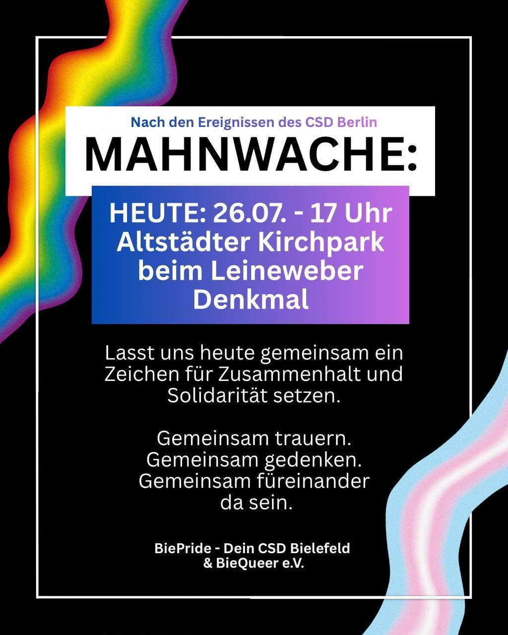 Nach den Ereugnissen des CSD Berlin

Mahnwache

Heute: 26.97., 17 Uhr

Altstädter Kirchpark beim Leineweber-Denkmal

Lasst uns heute gemeinsam ein Zeichen für Zusammenhalt und Solidarität setzen.

Gemeinsam trauern.
Gemeinsam gedenken.
Gemeinsam füreinander da sein.

BiePride – Dein CSD Bielefeld & BieQueer e.V.