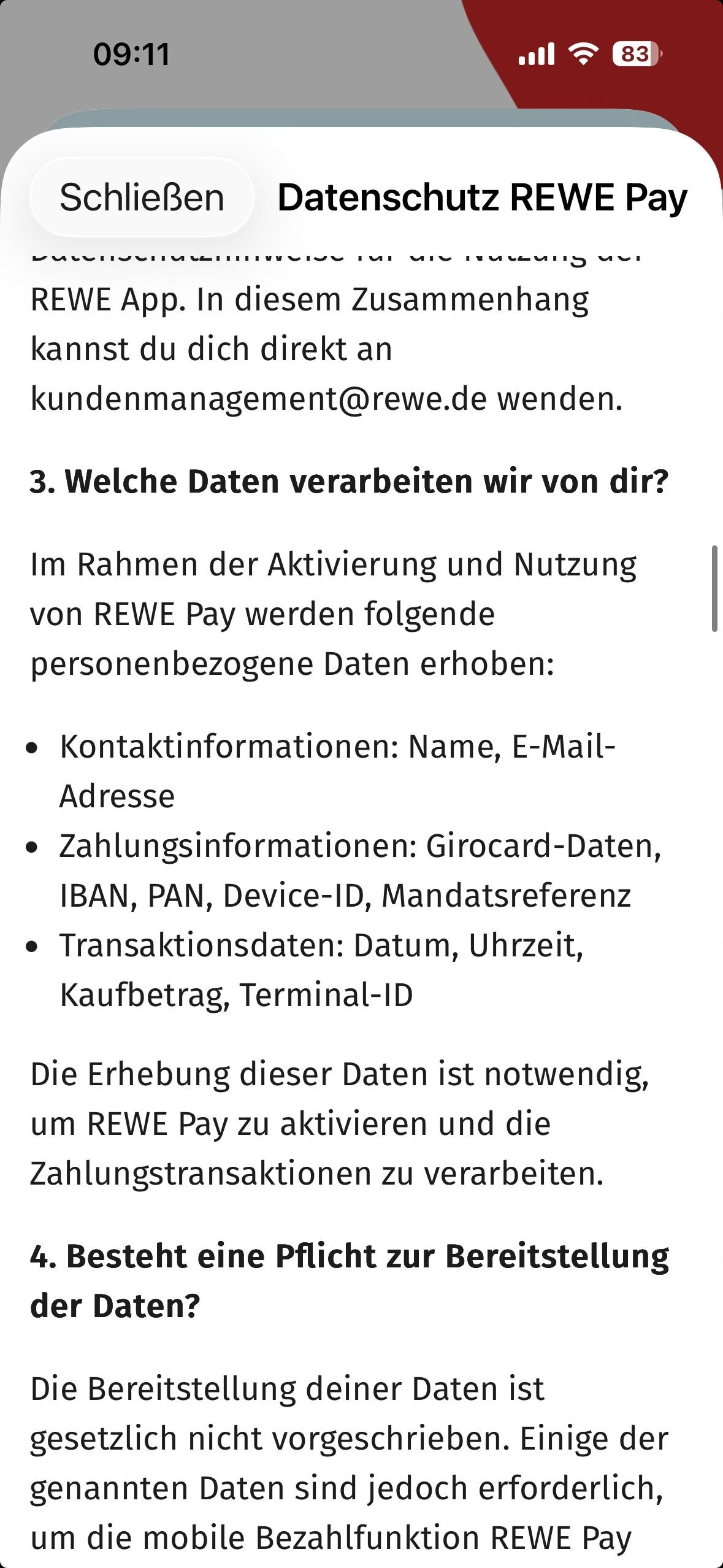 Ein Bildschirmfoto aus den Datenschutzbestimmungen der REWE App auf iOS. 

Relevanter Abschnitt:

3. Welche Daten verarbeiten wir von dir?
Im Rahmen der Aktivierung und Nutzung von REWE Pay werden folgende personenbezogene Daten erhoben:
• Kontaktinformationen: Name, E-Mail-Adresse
• Zahlungsinformationen: Girocard-Daten, IBAN, PAN, Device-ID, Mandatsreferenz
• Transaktionsdaten: Datum, Uhrzeit, Kaufbetrag, Terminal-ID
Die Erhebung dieser Daten ist notwendig, um REWE Pay zu aktivieren und die Zahlungstransaktionen zu verarbeiten.